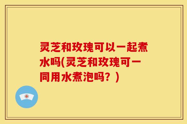灵芝和玫瑰可以一起煮水吗(灵芝和玫瑰可一同用水煮泡吗?) 灵芝和玫瑰可以一起煮水吗(灵芝和玫瑰可一同用水煮泡吗?)