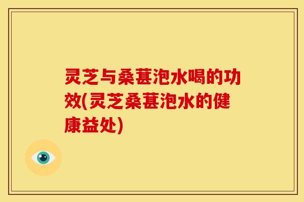 灵芝与桑葚泡水喝的功效(灵芝桑葚泡水的健康益处) 灵芝与桑葚泡水喝的功效(灵芝桑葚泡水的健康益处)