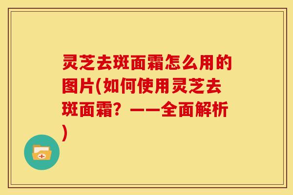 灵芝去斑面霜怎么用的图片(如何使用灵芝去斑面霜?——全面解析) 灵芝去斑面霜怎么用的图片(如何使用灵芝去斑面霜?——全面解析)