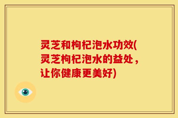 灵芝和枸杞泡水功效(灵芝枸杞泡水的益处,让你健康更美好) 灵芝和枸杞泡水功效(灵芝枸杞泡水的益处,让你健康更美好)