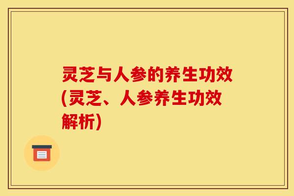 灵芝与人参的养生功效(灵芝、人参养生功效解析) 灵芝与人参的养生功效(灵芝、人参养生功效解析)