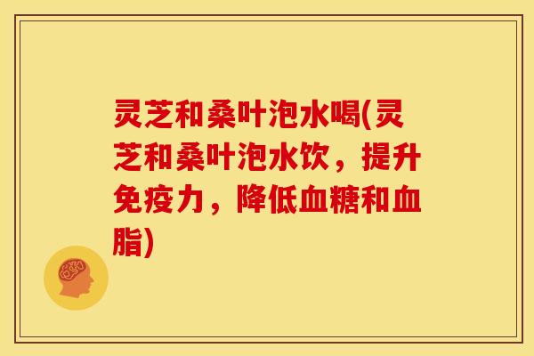 灵芝和桑叶泡水喝(灵芝和桑叶泡水饮,提升免疫力,降低和) 灵芝和桑叶泡水喝(灵芝和桑叶泡水饮,提升免疫力,降低和)