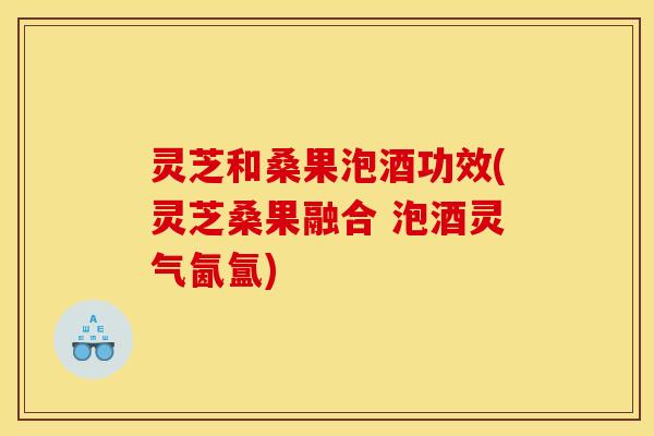 灵芝和桑果泡酒功效(灵芝桑果融合 泡酒灵气氤氲)