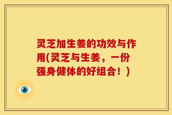 灵芝加生姜的功效与作用(灵芝与生姜,一份强身健体的好组合!) 灵芝加生姜的功效与作用(灵芝与生姜,一份强身健体的好组合!)