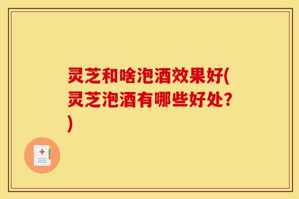 灵芝和啥泡酒效果好(灵芝泡酒有哪些好处?) 灵芝和啥泡酒效果好(灵芝泡酒有哪些好处?)