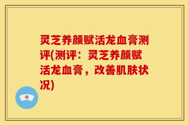 灵芝养颜赋活龙膏测评(测评：灵芝养颜赋活龙膏，改善状况)