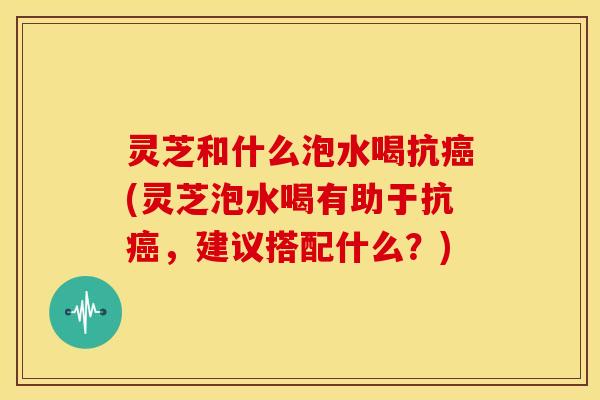 灵芝和什么泡水喝抗(灵芝泡水喝有助于抗,建议搭配什么?) 灵芝和什么泡水喝抗(灵芝泡水喝有助于抗,建议搭配什么?)