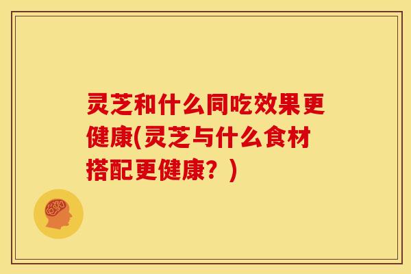 灵芝和什么同吃效果更健康(灵芝与什么食材搭配更健康?) 灵芝和什么同吃效果更健康(灵芝与什么食材搭配更健康?)