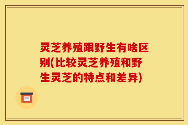 灵芝养殖跟野生有啥区别(比较灵芝养殖和野生灵芝的特点和差异) 灵芝养殖跟野生有啥区别(比较灵芝养殖和野生灵芝的特点和差异)