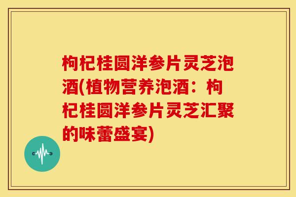 枸杞桂圆洋参片灵芝泡酒(植物营养泡酒：枸杞桂圆洋参片灵芝汇聚的味蕾盛宴)
