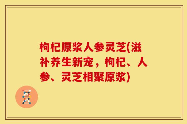 枸杞原浆人参灵芝(滋补养生新宠,枸杞、人参、灵芝相聚原浆) 枸杞原浆人参灵芝(滋补养生新宠,枸杞、人参、灵芝相聚原浆)