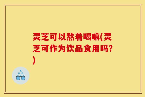 灵芝可以熬着喝嘛(灵芝可作为饮品食用吗?) 灵芝可以熬着喝嘛(灵芝可作为饮品食用吗?)