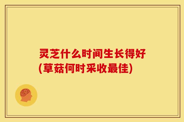 灵芝什么时间生长得好(草菇何时采收佳) 灵芝什么时间生长得好(草菇何时采收佳)