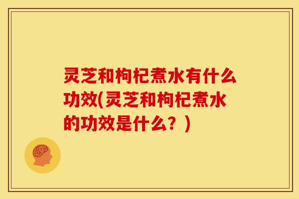 灵芝和枸杞煮水有什么功效(灵芝和枸杞煮水的功效是什么?) 灵芝和枸杞煮水有什么功效(灵芝和枸杞煮水的功效是什么?)
