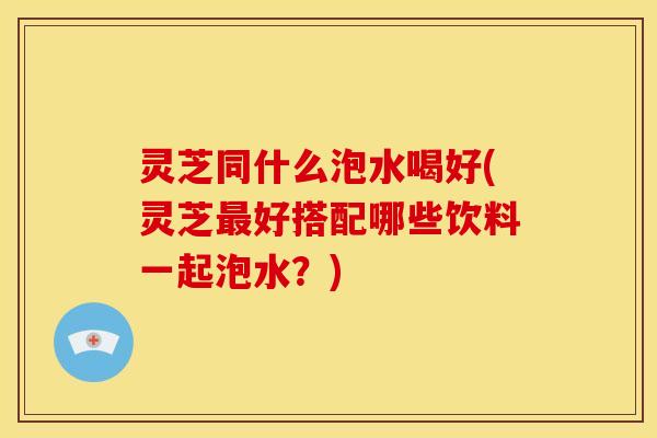 灵芝同什么泡水喝好(灵芝好搭配哪些饮料一起泡水?) 灵芝同什么泡水喝好(灵芝好搭配哪些饮料一起泡水?)