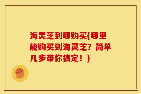 海灵芝到哪购买(哪里能购买到海灵芝?简单几步带你搞定!) 海灵芝到哪购买(哪里能购买到海灵芝?简单几步带你搞定!)