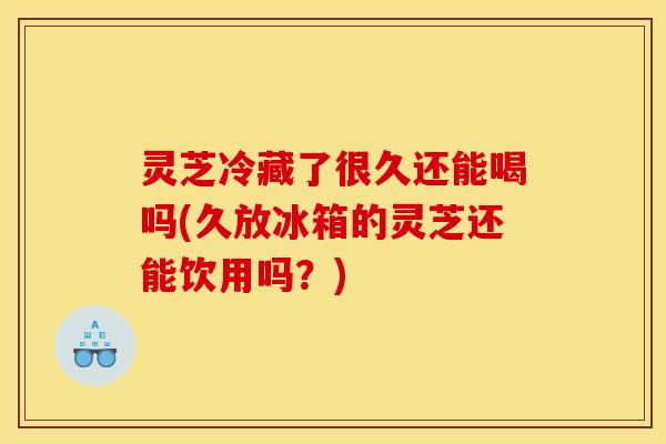 灵芝冷藏了很久还能喝吗(久放冰箱的灵芝还能饮用吗?) 灵芝冷藏了很久还能喝吗(久放冰箱的灵芝还能饮用吗?)