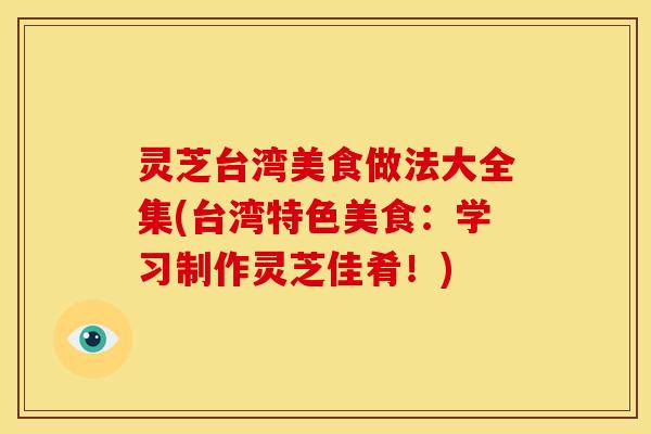 灵芝台湾美食做法大全集(台湾特色美食:学习制作灵芝佳肴!) 灵芝台湾美食做法大全集(台湾特色美食:学习制作灵芝佳肴!)