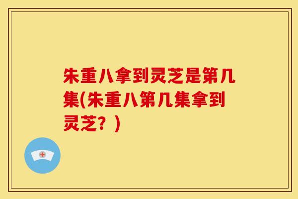 朱重八拿到灵芝是第几集(朱重八第几集拿到灵芝?) 朱重八拿到灵芝是第几集(朱重八第几集拿到灵芝?)