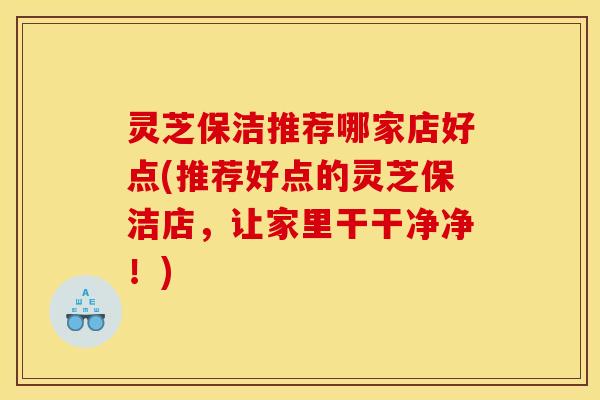 灵芝保洁推荐哪家店好点(推荐好点的灵芝保洁店,让家里干干净净!) 灵芝保洁推荐哪家店好点(推荐好点的灵芝保洁店,让家里干干净净!)
