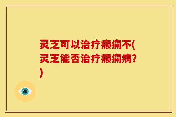 灵芝可以癫痫不(灵芝能否癫痫?) 灵芝可以癫痫不(灵芝能否癫痫?)