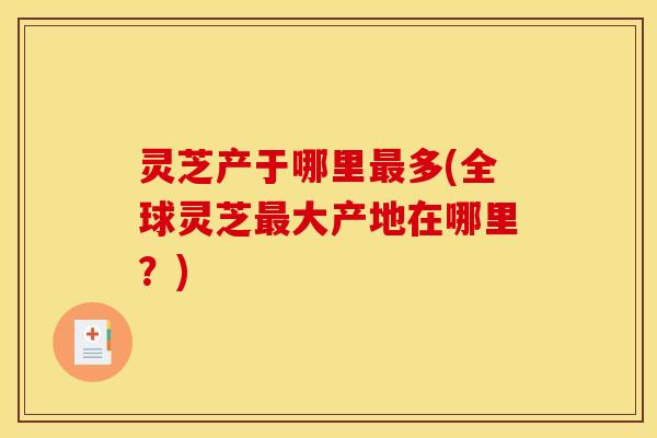 灵芝产于哪里多(全球灵芝大产地在哪里?) 灵芝产于哪里多(全球灵芝大产地在哪里?)