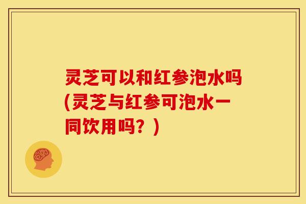 灵芝可以和红参泡水吗(灵芝与红参可泡水一同饮用吗?) 灵芝可以和红参泡水吗(灵芝与红参可泡水一同饮用吗?)