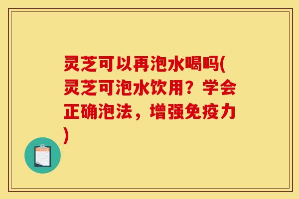 灵芝可以再泡水喝吗(灵芝可泡水饮用?学会正确泡法,增强免疫力) 灵芝可以再泡水喝吗(灵芝可泡水饮用?学会正确泡法,增强免疫力)