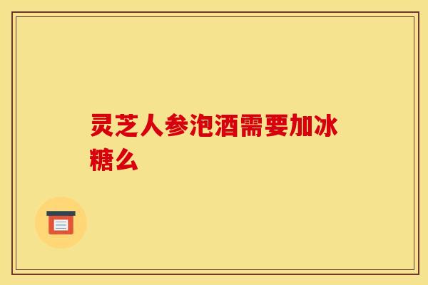 灵芝人参泡酒需要加冰糖么 灵芝人参泡酒需要加冰糖么