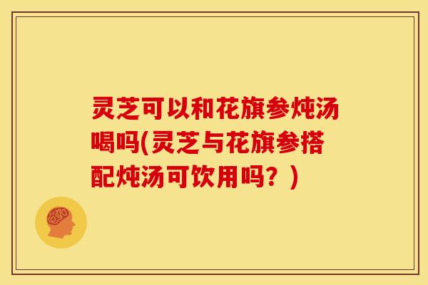 灵芝可以和花旗参炖汤喝吗(灵芝与花旗参搭配炖汤可饮用吗?) 灵芝可以和花旗参炖汤喝吗(灵芝与花旗参搭配炖汤可饮用吗?)
