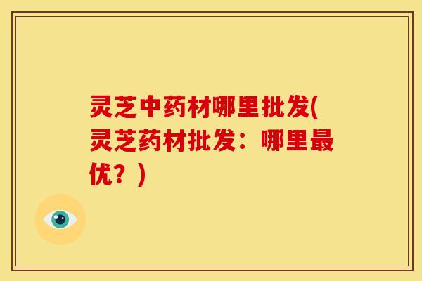 灵芝材哪里批发(灵芝药材批发：哪里优？)