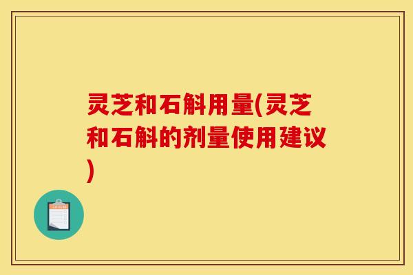 灵芝和石斛用量(灵芝和石斛的剂量使用建议) 灵芝和石斛用量(灵芝和石斛的剂量使用建议)