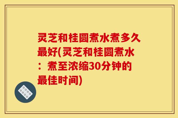 灵芝和桂圆煮水煮多久好(灵芝和桂圆煮水：煮至浓缩30分钟的佳时间)