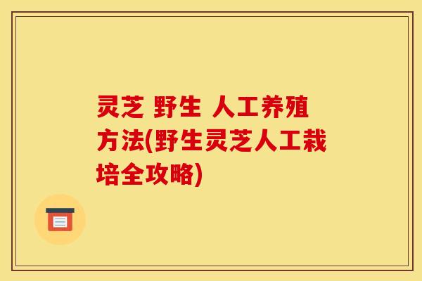 灵芝 野生 人工养殖方法(野生灵芝人工栽培全攻略) 灵芝 野生 人工养殖方法(野生灵芝人工栽培全攻略)