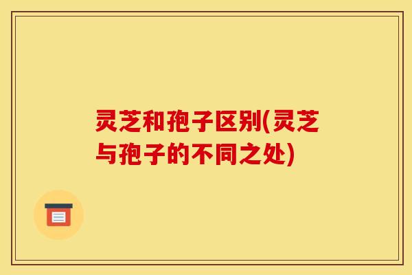 灵芝和孢子区别(灵芝与孢子的不同之处) 灵芝和孢子区别(灵芝与孢子的不同之处)