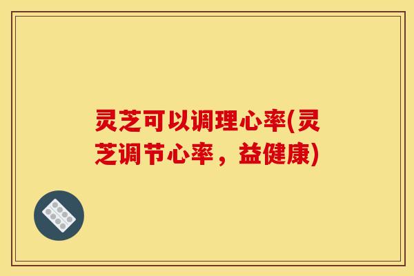 灵芝可以调理心率(灵芝调节心率,益健康) 灵芝可以调理心率(灵芝调节心率,益健康)