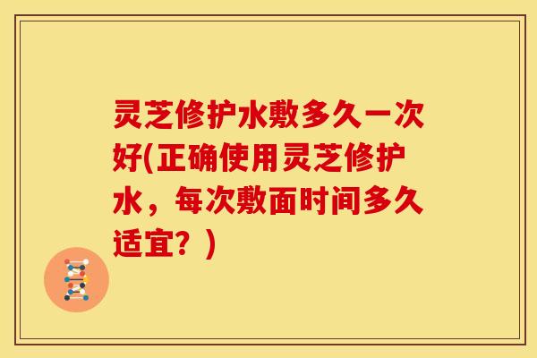 灵芝修护水敷多久一次好(正确使用灵芝修护水,每次敷面时间多久适宜?) 灵芝修护水敷多久一次好(正确使用灵芝修护水,每次敷面时间多久适宜?)