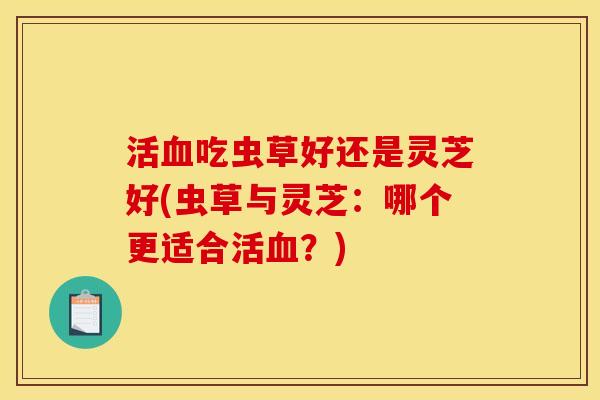 活吃虫草好还是灵芝好(虫草与灵芝:哪个更适合活?) 活吃虫草好还是灵芝好(虫草与灵芝:哪个更适合活?)