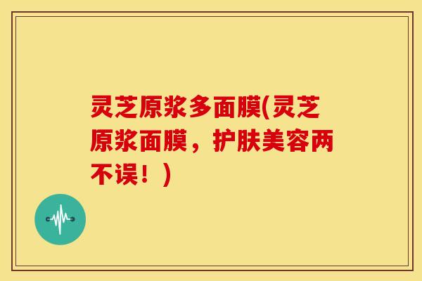 灵芝原浆多面膜(灵芝原浆面膜,护肤美容两不误!) 灵芝原浆多面膜(灵芝原浆面膜,护肤美容两不误!)