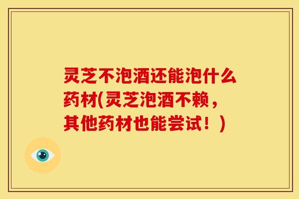 灵芝不泡酒还能泡什么药材(灵芝泡酒不赖,其他药材也能尝试!) 灵芝不泡酒还能泡什么药材(灵芝泡酒不赖,其他药材也能尝试!)