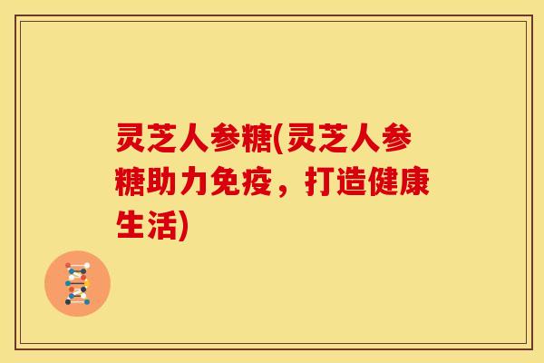 灵芝人参糖(灵芝人参糖助力免疫,打造健康生活) 灵芝人参糖(灵芝人参糖助力免疫,打造健康生活)