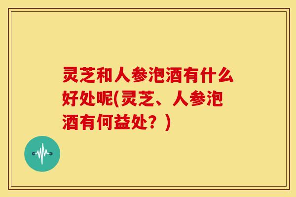 灵芝和人参泡酒有什么好处呢(灵芝、人参泡酒有何益处?) 灵芝和人参泡酒有什么好处呢(灵芝、人参泡酒有何益处?)