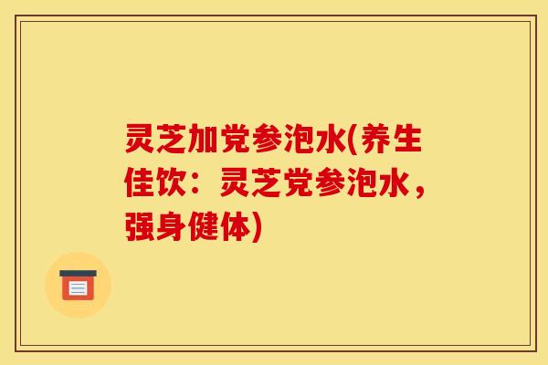 灵芝加党参泡水(养生佳饮：灵芝党参泡水，强身健体)