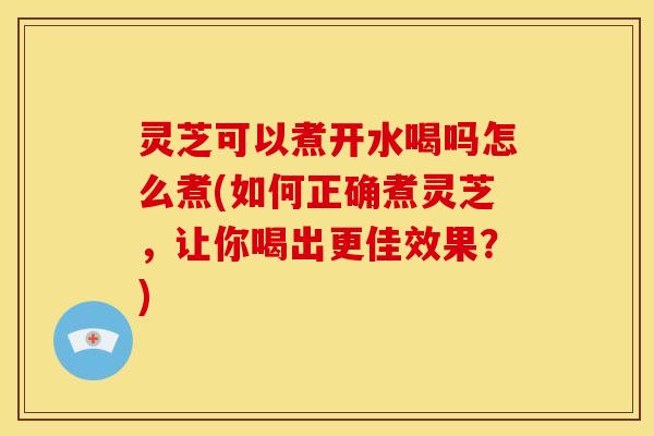 灵芝可以煮开水喝吗怎么煮(如何正确煮灵芝,让你喝出更佳效果?) 灵芝可以煮开水喝吗怎么煮(如何正确煮灵芝,让你喝出更佳效果?)