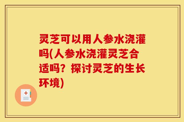 灵芝可以用人参水浇灌吗(人参水浇灌灵芝合适吗?探讨灵芝的生长环境) 灵芝可以用人参水浇灌吗(人参水浇灌灵芝合适吗?探讨灵芝的生长环境)