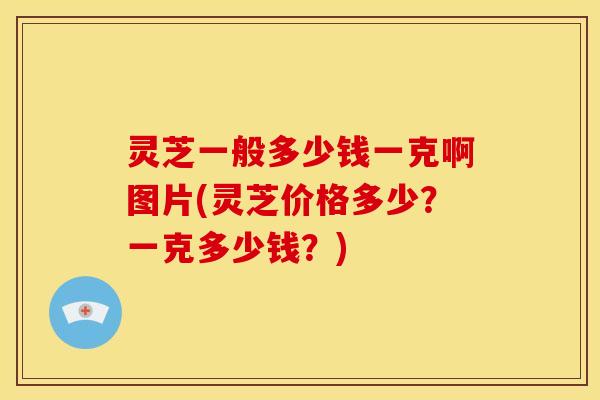 灵芝一般多少钱一克啊图片(灵芝价格多少?一克多少钱?) 灵芝一般多少钱一克啊图片(灵芝价格多少?一克多少钱?)
