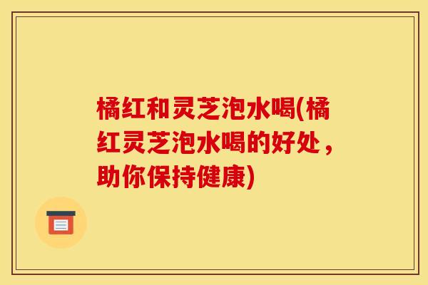 橘红和灵芝泡水喝(橘红灵芝泡水喝的好处,助你保持健康) 橘红和灵芝泡水喝(橘红灵芝泡水喝的好处,助你保持健康)