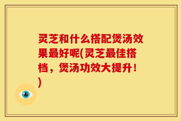 灵芝和什么搭配煲汤效果好呢(灵芝佳搭档,煲汤功效大提升!) 灵芝和什么搭配煲汤效果好呢(灵芝佳搭档,煲汤功效大提升!)