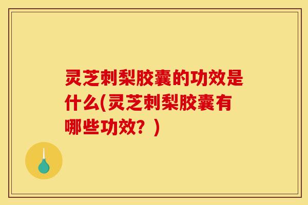 灵芝刺梨胶囊的功效是什么(灵芝刺梨胶囊有哪些功效？)