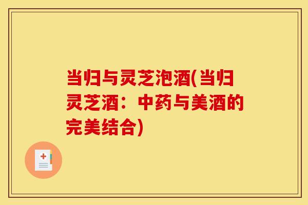 当归与灵芝泡酒(当归灵芝酒:与美酒的完美结合) 当归与灵芝泡酒(当归灵芝酒:与美酒的完美结合)